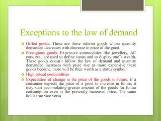 Exceptions to the law of demand
 Giffen goods: These are those inferior goods whose quantity
demanded decreases with decrease in price of the good.
 Prestigious goods: Expensive commodities like jewellery, AC
cars, etc., are used to define status and to display one‟s wealth.
These goods doesn’t follow the law of demand and quantity
demanded increases with price rise as more expensive these
goods become, more will be their worth as a status symbol.
 High priced commodities
 Expectation of change in the price of the goods in future: if a
consumer expects the price of a good to increase in future, it
may start accumulating greater amount of the goods for future
consumption even at the presently increased price. The same
holds true vice versa
 