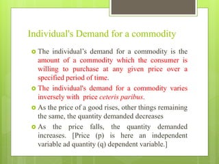 Individual's Demand for a commodity
 The individual’s demand for a commodity is the
amount of a commodity which the consumer is
willing to purchase at any given price over a
specified period of time.
 The individual's demand for a commodity varies
inversely with price ceteris paribus.
 As the price of a good rises, other things remaining
the same, the quantity demanded decreases
 As the price falls, the quantity demanded
increases. [Price (p) is here an independent
variable ad quantity (q) dependent variable.]
 