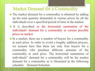 Market Demand for a Commodity
 The market demand for a commodity is obtained by adding
up the total quantity demanded at various prices by all the
individuals over a specified period of time in the market.
 It is described as the horizontal summation of the
individuals’ demand for a commodity at various possible
prices in market.
 In a market, there are a number of buyers for a commodity
at each price. In order to avoid a lengthy addition process,
we assume here that there are only four buyers for a
commodity who purchase different amounts of the
commodity at each price. The horizontal summation of
individuals‟ demand for a commodity will be the market
demand for a commodity as is illustrated in the following
schedule: Demand Schedule
 