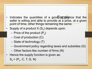 Supply
• Indicates the quantities of a good or service that the
seller is willing and able to provide at a price, at a given
point of time, other things remaining the same.
• Supply of a product X (Sx) depends upon:
– Price of the product (Px)
– Cost of production (C)
– State of technology (T)
– Government policy regarding taxes and subsidies (G)
– Other factors like number of firms (N)
• Hence the supply function is given as:
Sx = (Px, C, T, G, N)
 