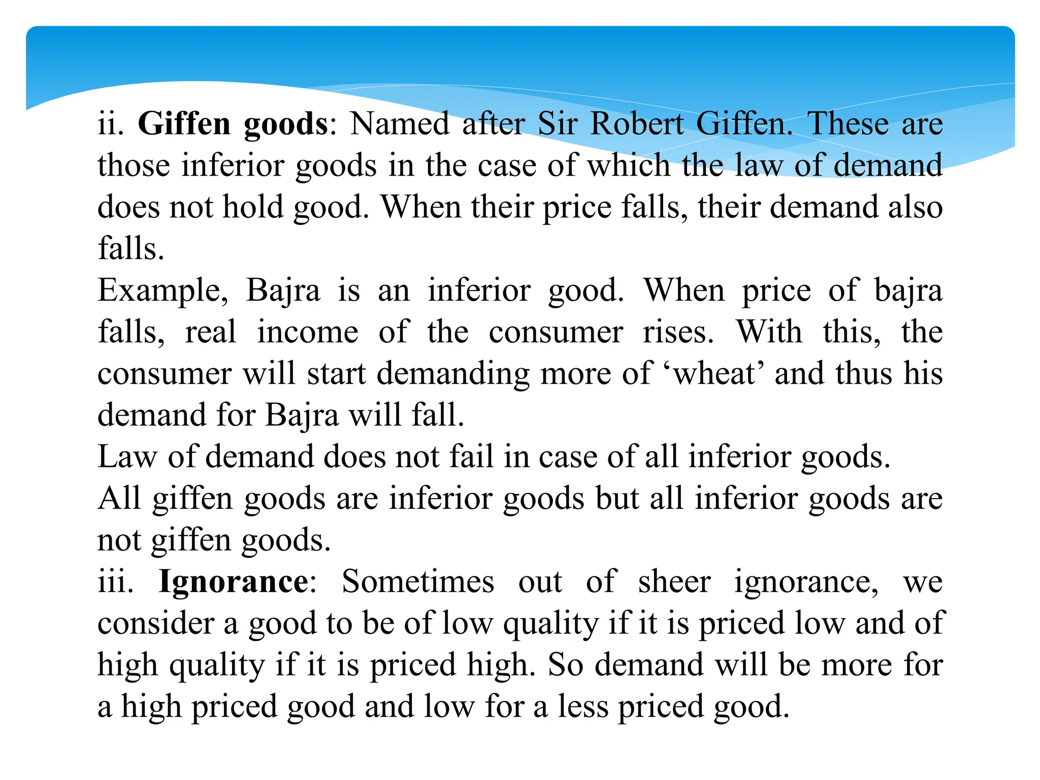 ii. Giffen goods: Named after Sir Robert Giffen. These are
those inferior goods in the case of which the law of demand
does not hold good. When their price falls, their demand also
falls.
Example, Bajra is an inferior good. When price of bajra
falls, real income of the consumer rises. With this, the
consumer will start demanding more of ‘wheat’ and thus his
demand for Bajra will fall.
Law of demand does not fail in case of all inferior goods.
All giffen goods are inferior goods but all inferior goods are
not giffen goods.
iii. Ignorance: Sometimes out of sheer ignorance, we
consider a good to be of low quality if it is priced low and of
high quality if it is priced high. So demand will be more for
a high priced good and low for a less priced good.
 