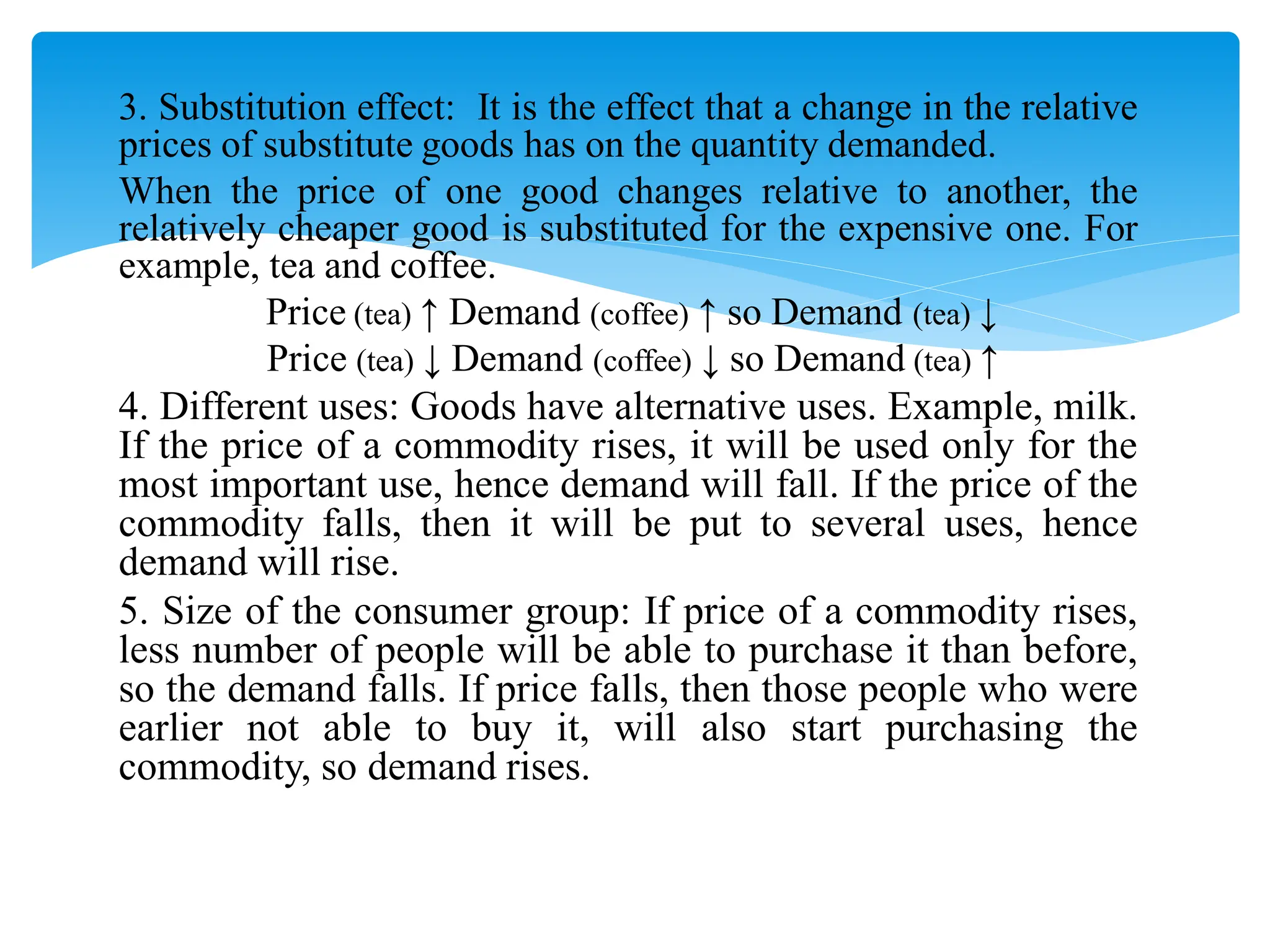 3. Substitution effect: It is the effect that a change in the relative
prices of substitute goods has on the quantity demanded.
When the price of one good changes relative to another, the
relatively cheaper good is substituted for the expensive one. For
example, tea and coffee.
Price (tea) ↑ Demand (coffee) ↑ so Demand (tea) ↓
Price (tea) ↓ Demand (coffee) ↓ so Demand (tea) ↑
4. Different uses: Goods have alternative uses. Example, milk.
If the price of a commodity rises, it will be used only for the
most important use, hence demand will fall. If the price of the
commodity falls, then it will be put to several uses, hence
demand will rise.
5. Size of the consumer group: If price of a commodity rises,
less number of people will be able to purchase it than before,
so the demand falls. If price falls, then those people who were
earlier not able to buy it, will also start purchasing the
commodity, so demand rises.
 