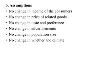 b. Assumptions
• No change in income of the consumers
• No change in price of related goods
• No change in taste and prefe...