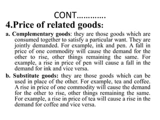 CONT………….
4.Price of related goods:
a. Complementary goods: they are those goods which are
consumed together to satisfy a ...