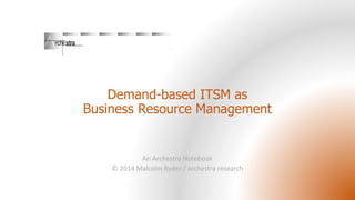 Demand-based ITSM as
Business Resource Management
An Archestra Notebook
© 2014 Malcolm Ryder / archestra research
 