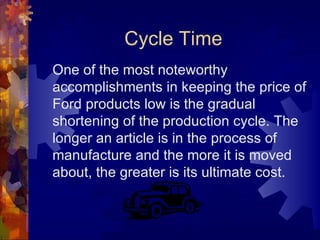 Cycle Time One of the most noteworthy accomplishments in keeping the price of Ford products low is the gradual shortening of the production cycle. The longer an article is in the process of manufacture and the more it is moved about, the greater is its ultimate cost. 
