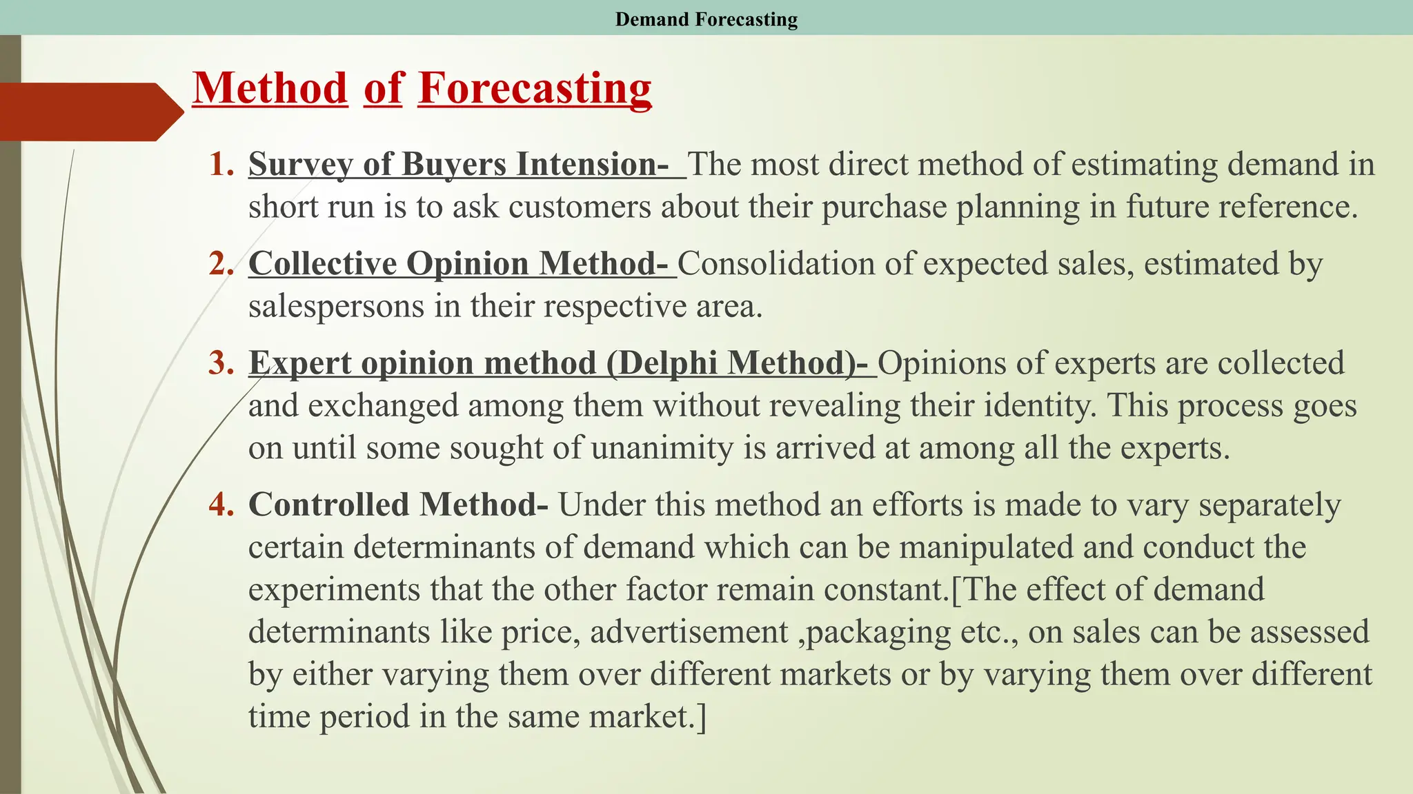 Method of Forecasting
1. Survey of Buyers Intension- The most direct method of estimating demand in
short run is to ask customers about their purchase planning in future reference.
2. Collective Opinion Method- Consolidation of expected sales, estimated by
salespersons in their respective area.
3. Expert opinion method (Delphi Method)- Opinions of experts are collected
and exchanged among them without revealing their identity. This process goes
on until some sought of unanimity is arrived at among all the experts.
4. Controlled Method- Under this method an efforts is made to vary separately
certain determinants of demand which can be manipulated and conduct the
experiments that the other factor remain constant.[The effect of demand
determinants like price, advertisement ,packaging etc., on sales can be assessed
by either varying them over different markets or by varying them over different
time period in the same market.]
Demand Forecasting
 