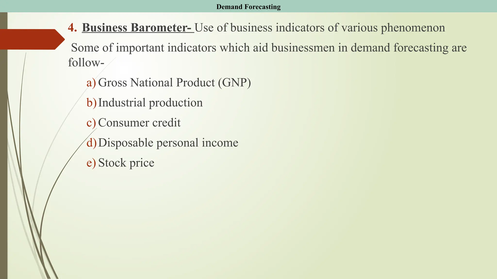 4. Business Barometer- Use of business indicators of various phenomenon
Some of important indicators which aid businessmen in demand forecasting are
follow-
a) Gross National Product (GNP)
b)Industrial production
c) Consumer credit
d)Disposable personal income
e) Stock price
Demand Forecasting
 