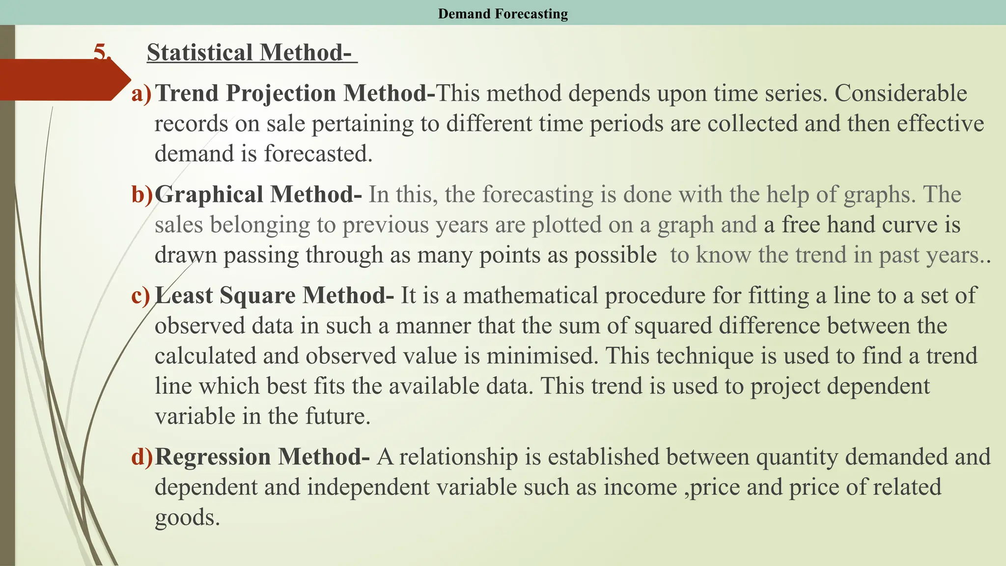 5. Statistical Method-
a)Trend Projection Method-This method depends upon time series. Considerable
records on sale pertaining to different time periods are collected and then effective
demand is forecasted.
b)Graphical Method- In this, the forecasting is done with the help of graphs. The
sales belonging to previous years are plotted on a graph and a free hand curve is
drawn passing through as many points as possible to know the trend in past years..
c) Least Square Method- It is a mathematical procedure for fitting a line to a set of
observed data in such a manner that the sum of squared difference between the
calculated and observed value is minimised. This technique is used to find a trend
line which best fits the available data. This trend is used to project dependent
variable in the future.
d)Regression Method- A relationship is established between quantity demanded and
dependent and independent variable such as income ,price and price of related
goods.
Demand Forecasting
 