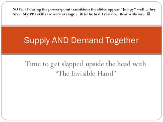 Time to get slapped upside the head with
“The Invisible Hand”
Supply AND Demand Together
NOTE: If during the power-point transitions the slides appear “Jumpy” well…they
Are…My PPT skills are very average …it is the best I can do…Bear with me…
 