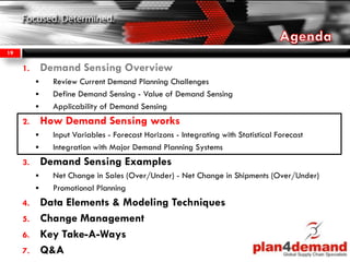 1. Demand Sensing Overview
 Review Current Demand Planning Challenges
 Define Demand Sensing - Value of Demand Sensing
 Applicability of Demand Sensing
2. How Demand Sensing works
 Input Variables - Forecast Horizons - Integrating with Statistical Forecast
 Integration with Major Demand Planning Systems
3. Demand Sensing Examples
 Net Change in Sales (Over/Under) - Net Change in Shipments (Over/Under)
 Promotional Planning
4. Data Elements & Modeling Techniques
5. Change Management
6. Key Take-A-Ways
7. Q&A
19
 