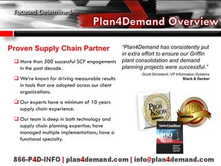 Proven Supply Chain Partner
 More than 500 successful SCP engagements
in the past decade.
 We’re known for driving measurable results
in tools that are adopted across our client
organizations.
 Our experts have a minimum of 10 years
supply chain experience.
 Our team is deep in both technology and
supply chain planning expertise; have
managed multiple implementations; have a
functional specialty.
“Plan4Demand has consistently put
in extra effort to ensure our Griffin
plant consolidation and demand
planning projects were successful.”
-Scott Strickland, VP Information Systems
Black & Decker
 