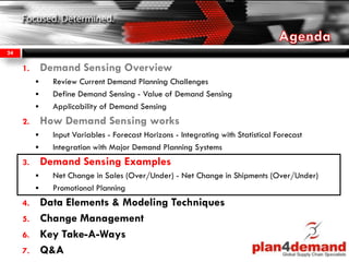 1. Demand Sensing Overview
 Review Current Demand Planning Challenges
 Define Demand Sensing - Value of Demand Sensing
 Applicability of Demand Sensing
2. How Demand Sensing works
 Input Variables - Forecast Horizons - Integrating with Statistical Forecast
 Integration with Major Demand Planning Systems
3. Demand Sensing Examples
 Net Change in Sales (Over/Under) - Net Change in Shipments (Over/Under)
 Promotional Planning
4. Data Elements & Modeling Techniques
5. Change Management
6. Key Take-A-Ways
7. Q&A
24
 