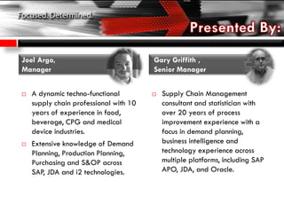 A dynamic techno-functional
supply chain professional with 10
years of experience in food,
beverage, CPG and medical
device industries.
 Extensive knowledge of Demand
Planning, Production Planning,
Purchasing and S&OP across
SAP, JDA and i2 technologies.
 Supply Chain Management
consultant and statistician with
over 20 years of process
improvement experience with a
focus in demand planning,
business intelligence and
technology experience across
multiple platforms, including SAP
APO, JDA, and Oracle.
Joel Argo,
Manager
Gary Griffith ,
Senior Manager
 