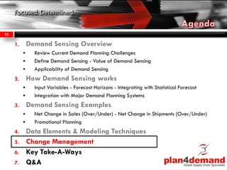 1. Demand Sensing Overview
 Review Current Demand Planning Challenges
 Define Demand Sensing - Value of Demand Sensing
 Applicability of Demand Sensing
2. How Demand Sensing works
 Input Variables - Forecast Horizons - Integrating with Statistical Forecast
 Integration with Major Demand Planning Systems
3. Demand Sensing Examples
 Net Change in Sales (Over/Under) - Net Change in Shipments (Over/Under)
 Promotional Planning
4. Data Elements & Modeling Techniques
5. Change Management
6. Key Take-A-Ways
7. Q&A
33
 