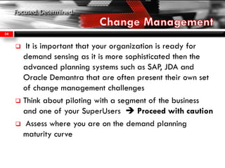  It is important that your organization is ready for
demand sensing as it is more sophisticated then the
advanced planning systems such as SAP, JDA and
Oracle Demantra that are often present their own set
of change management challenges
 Think about piloting with a segment of the business
and one of your SuperUsers  Proceed with caution
 Assess where you are on the demand planning
maturity curve
34
 