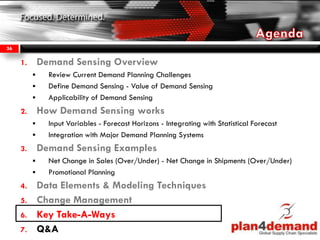 1. Demand Sensing Overview
 Review Current Demand Planning Challenges
 Define Demand Sensing - Value of Demand Sensing
 Applicability of Demand Sensing
2. How Demand Sensing works
 Input Variables - Forecast Horizons - Integrating with Statistical Forecast
 Integration with Major Demand Planning Systems
3. Demand Sensing Examples
 Net Change in Sales (Over/Under) - Net Change in Shipments (Over/Under)
 Promotional Planning
4. Data Elements & Modeling Techniques
5. Change Management
6. Key Take-A-Ways
7. Q&A
36
 