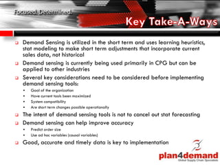  Demand Sensing is utilized in the short term and uses learning heuristics,
stat modeling to make short term adjustments that incorporate current
sales data, not historical
 Demand sensing is currently being used primarily in CPG but can be
applied to other industries
 Several key considerations need to be considered before implementing
demand sensing tools:
 Goal of the organization
 Have current tools been maximized
 System compatibility
 Are short term changes possible operationally
 The intent of demand sensing tools is not to cancel out stat forecasting
 Demand sensing can help improve accuracy
 Predict order size
 Use ad hoc variables (causal variables)
 Good, accurate and timely data is key to implementation
 