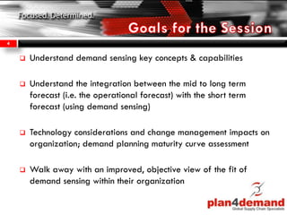  Understand demand sensing key concepts & capabilities
 Understand the integration between the mid to long term
forecast (i.e. the operational forecast) with the short term
forecast (using demand sensing)
 Technology considerations and change management impacts on
organization; demand planning maturity curve assessment
 Walk away with an improved, objective view of the fit of
demand sensing within their organization
4
 