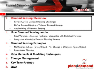 1. Demand Sensing Overview
 Review Current Demand Planning Challenges
 Define Demand Sensing - Value of Demand Sensing
 Applicability of Demand Sensing
2. How Demand Sensing works
 Input Variables - Forecast Horizons - Integrating with Statistical Forecast
 Integration with Major Demand Planning Systems
3. Demand Sensing Examples
 Net Change in Sales (Over/Under) - Net Change in Shipments (Over/Under)
 Promotional Planning
4. Data Elements & Modeling Techniques
5. Change Management
6. Key Take-A-Ways
7. Q&A
5
 