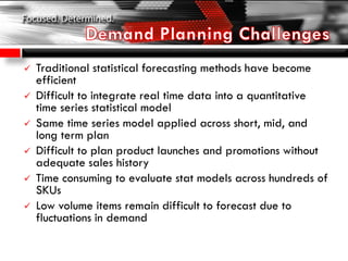  Traditional statistical forecasting methods have become
efficient
 Difficult to integrate real time data into a quantitative
time series statistical model
 Same time series model applied across short, mid, and
long term plan
 Difficult to plan product launches and promotions without
adequate sales history
 Time consuming to evaluate stat models across hundreds of
SKUs
 Low volume items remain difficult to forecast due to
fluctuations in demand
 