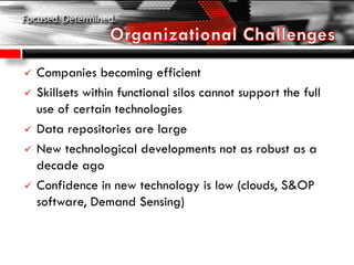  Companies becoming efficient
 Skillsets within functional silos cannot support the full
use of certain technologies
 Data repositories are large
 New technological developments not as robust as a
decade ago
 Confidence in new technology is low (clouds, S&OP
software, Demand Sensing)
 