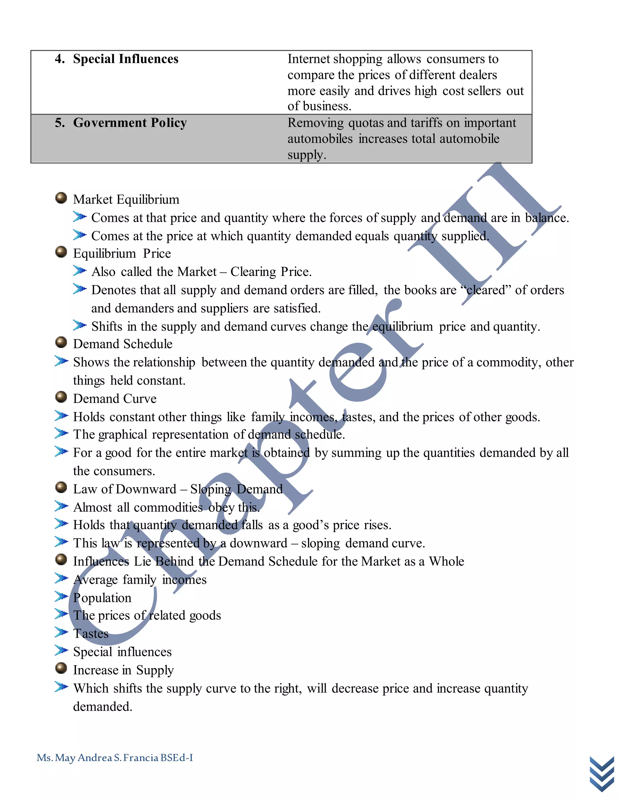 Ms.May AndreaS.FranciaBSEd-I
4. Special Influences Internet shopping allows consumers to
compare the prices of different dealers
more easily and drives high cost sellers out
of business.
5. Government Policy Removing quotas and tariffs on important
automobiles increases total automobile
supply.
Market Equilibrium
Comes at that price and quantity where the forces of supply and demand are in balance.
Comes at the price at which quantity demanded equals quantity supplied.
Equilibrium Price
Also called the Market – Clearing Price.
Denotes that all supply and demand orders are filled, the books are “cleared” of orders
and demanders and suppliers are satisfied.
Shifts in the supply and demand curves change the equilibrium price and quantity.
Demand Schedule
Shows the relationship between the quantity demanded and the price of a commodity, other
things held constant.
Demand Curve
Holds constant other things like family incomes, tastes, and the prices of other goods.
The graphical representation of demand schedule.
For a good for the entire market is obtained by summing up the quantities demanded by all
the consumers.
Law of Downward – Sloping Demand
Almost all commodities obey this.
Holds that quantity demanded falls as a good’s price rises.
This law is represented by a downward – sloping demand curve.
Influences Lie Behind the Demand Schedule for the Market as a Whole
Average family incomes
Population
The prices of related goods
Tastes
Special influences
Increase in Supply
Which shifts the supply curve to the right, will decrease price and increase quantity
demanded.
 