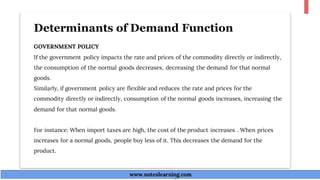 Determinants of Demand Function
GOVERNMENT POLICY
If the government policy impacts the rate and prices of the commodity directly or indirectly,
the consumption of the normal goods decreases, decreasing the demand for that normal
goods.
Similarly, if government policy are flexible and reduces the rate and prices for the
commodity directly or indirectly, consumption of the normal goods increases, increasing the
demand for that normal goods.
For instance: When import taxes are high, the cost of the product increases . When prices
increases for a normal goods, people buy less of it. This decreases the demand for the
product.
www.noteslearning.com
www.noteslearning.com
 