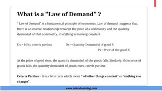 What is a "Law of Demand” ?
“ Law of Demand” is a fundamental principle of economics. Law of demand suggests that
there is an inverse relationship between the price of a commodity and the quantity
demanded of that commodity, everything remaining constant.
Dx = f (Px), ceteris paribus Dx = Quantity Demanded of good X
Px =Price of the good X
As the price of good rises, the quantity demanded of the goods falls. Similarly, if the price of
goods falls, the quantity demanded of goods rises, ceteris paribus.
Ceteris Paribus = It is a latin term which mean “ all other things constant” or “nothing else
changes” .
www.noteslearning.com
www.noteslearning.com
 