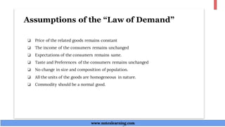 Assumptions of the “Law of Demand”
❏ Price of the related goods remains constant
❏ The income of the consumers remains unchanged
❏ Expectations of the consumers remains same.
❏ Taste and Preferences of the consumers remains unchanged
❏ No change in size and composition of population.
❏ All the units of the goods are homogeneous in nature.
❏ Commodity should be a normal good.
www.noteslearning.com
www.noteslearning.com
 