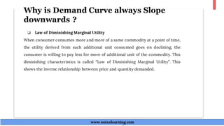 Why is Demand Curve always Slope
downwards ?
❏ Law of Diminishing Marginal Utility
When consumer consumes more and more of a same commodity at a point of time,
the utility derived from each additional unit consumed goes on declining, the
consumer is willing to pay less for more of additional unit of the commodity. This
diminishing characteristics is called “Law of Diminishing Marginal Utility”. This
shows the inverse relationship between price and quantity demanded.
www.noteslearning.com
www.noteslearning.com
 