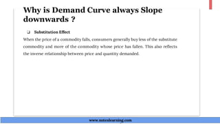 Why is Demand Curve always Slope
downwards ?
❏ Substitution Effect
When the price of a commodity falls, consumers generally buy less of the substitute
commodity and more of the commodity whose price has fallen. This also reflects
the inverse relationship between price and quantity demanded.
www.noteslearning.com
www.noteslearning.com
 