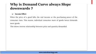 Why is Demand Curve always Slope
downwards ?
❏ Income Effect
When the price of a good falls, the real income or the purchasing power of the
consumer rises. This means, individual consumes more of goods hence demands
more goods.
This shows inverse relationship between price and quantity demanded.
www.noteslearning.com
www.noteslearning.com
 