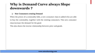 Why is Demand Curve always Slope
downwards ?
❏ New Consumers creating Demand
When the prices of a commodity falls, a new consumer class is added who are able
to buy the commodity, together with the existing consumers. This new consumer
class increase the demand for the good.
This also shows the inverse relationship between price and goods.
www.noteslearning.com
www.noteslearning.com
 