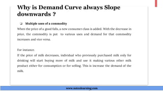 Why is Demand Curve always Slope
downwards ?
❏ Multiple uses of a commodity
When the price of a good falls, a new consumer class is added. With the decrease in
price, the commodity is put to various uses and demand for that commodity
increases and vice versa.
For instance.
If the price of milk decreases, individual who previously purchased milk only for
drinking will start buying more of milk and use it making various other milk
product either for consumption or for selling. This is increase the demand of the
milk.
www.noteslearning.com
www.noteslearning.com
 