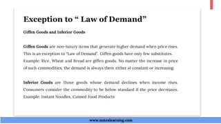 Exception to “ Law of Demand”
Giffen Goods and Inferior Goods
Giffen Goods are non-luxury items that generate higher demand when price rises.
This is an exception to “Law of Demand”. Giffen goods have only few substitutes.
Example: Rice, Wheat and Bread are giffen goods. No matter the increase in price
of such commodities, the demand is always there either at constant or increasing.
Inferior Goods are those goods whose demand declines when income rises.
Consumers consider the commodity to be below standard if the price decreases.
Example: Instant Noodles, Canned Food Products
www.noteslearning.com
www.noteslearning.com
 