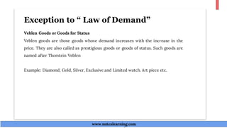 Exception to “ Law of Demand”
Veblen Goods or Goods for Status
Veblen goods are those goods whose demand increases with the increase in the
price. They are also called as prestigious goods or goods of status. Such goods are
named after Thorstein Veblen
Example: Diamond, Gold, Silver, Exclusive and Limited watch. Art piece etc.
www.noteslearning.com
www.noteslearning.com
 