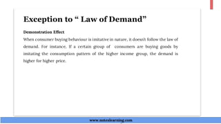 Exception to “ Law of Demand”
Demonstration Effect
When consumer buying behaviour is imitative in nature, it doesn’t follow the law of
demand. For instance, If a certain group of consumers are buying goods by
imitating the consumption pattern of the higher income group, the demand is
higher for higher price.
www.noteslearning.com
www.noteslearning.com
 