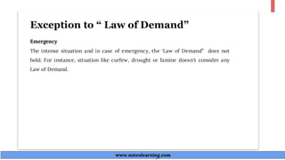 Exception to “ Law of Demand”
Emergency
The intense situation and in case of emergency, the ‘Law of Demand” does not
hold. For instance, situation like curfew, drought or famine doesn't consider any
Law of Demand.
www.noteslearning.com
www.noteslearning.com
 