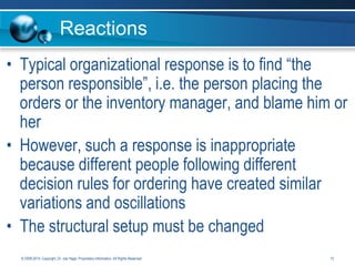 Reactions
• Typical organizational response is to find “the
person responsible”, i.e. the person placing the
orders or the inventory manager, and blame him or
her
• However, such a response is inappropriate
because different people following different
decision rules for ordering have created similar
variations and oscillations
• The structural setup must be changed
© 2008-2014. Copyright, Dr. Joe Hage. Proprietary Information. All Rights Reserved.

13

 