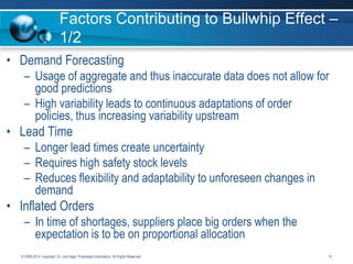 Factors Contributing to Bullwhip Effect –
1/2
• Demand Forecasting
– Usage of aggregate and thus inaccurate data does not allow for
good predictions
– High variability leads to continuous adaptations of order
policies, thus increasing variability upstream

• Lead Time
– Longer lead times create uncertainty
– Requires high safety stock levels
– Reduces flexibility and adaptability to unforeseen changes in
demand

• Inflated Orders
– In time of shortages, suppliers place big orders when the
expectation is to be on proportional allocation
© 2008-2014. Copyright, Dr. Joe Hage. Proprietary Information. All Rights Reserved.

14

 