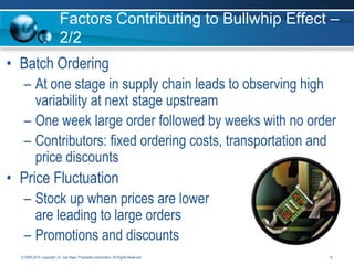 Factors Contributing to Bullwhip Effect –
2/2

• Batch Ordering
– At one stage in supply chain leads to observing high
variability at next stage upstream
– One week large order followed by weeks with no order
– Contributors: fixed ordering costs, transportation and
price discounts

• Price Fluctuation
– Stock up when prices are lower
are leading to large orders
– Promotions and discounts
© 2008-2014. Copyright, Dr. Joe Hage. Proprietary Information. All Rights Reserved.

15

 