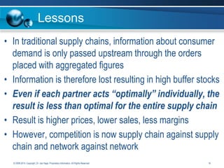 Lessons
• In traditional supply chains, information about consumer
demand is only passed upstream through the orders
placed with aggregated figures
• Information is therefore lost resulting in high buffer stocks
• Even if each partner acts “optimally” individually, the
result is less than optimal for the entire supply chain
• Result is higher prices, lower sales, less margins
• However, competition is now supply chain against supply
chain and network against network
© 2008-2014. Copyright, Dr. Joe Hage. Proprietary Information. All Rights Reserved.

16

 