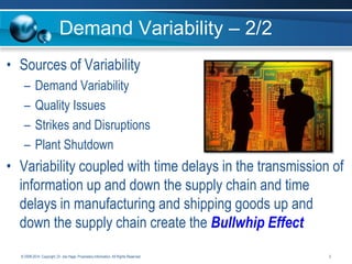 Demand Variability – 2/2
• Sources of Variability
–
–
–
–

Demand Variability
Quality Issues
Strikes and Disruptions
Plant Shutdown

• Variability coupled with time delays in the transmission of
information up and down the supply chain and time
delays in manufacturing and shipping goods up and
down the supply chain create the Bullwhip Effect
© 2008-2014. Copyright, Dr. Joe Hage. Proprietary Information. All Rights Reserved.

3

 