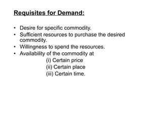 Requisites for Demand: Desire for specific commodity. Sufficient resources to purchase the desired commodity. Willingness to spend the resources. Availability of the commodity at  (i) Certain price  (ii) Certain place  (iii) Certain time. 