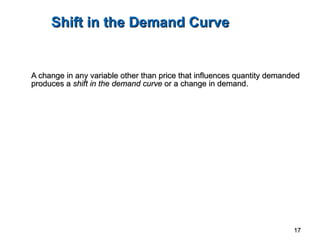 Shift in the Demand Curve A change in any variable other than price that influences quantity demanded produces a  shift in the demand curve  or a change in demand. 