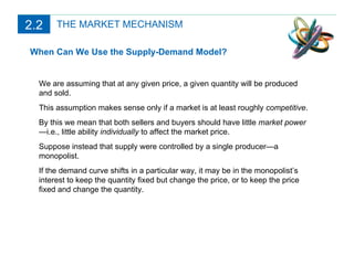 THE MARKET MECHANISM When Can We Use the Supply-Demand Model? We are assuming that at any given price, a given quantity will be produced and sold. This assumption makes sense only if a market is at least roughly  competitive . By this we mean that both sellers and buyers should have little  market power —i.e., little ability  individually  to affect the market price. Suppose instead that supply were controlled by a single producer—a monopolist. If the demand curve shifts in a particular way, it may be in the monopolist’s interest to keep the quantity fixed but change the price, or to keep the price fixed and change the quantity. 2.2 