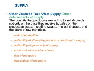 SUPPLY Other Variables That Affect Supply  /Other determinants of supply The quantity that producers are willing to sell depends not only on the price they receive but also on their production costs, including wages, interest charges, and the costs of raw materials. costs of production profitability of alternative products (substitutes in supply) profitability of goods in joint supply nature and other random shocks aims of producers expectations of producers 