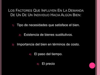 LOS FACTORES QUE INFLUYEN EN LA DEMANDA
 DE UN DE UN INDIVIDUO HACIA ALGÚN BIEN:

 1)   Tipo de necesidades que satisface el bien.

       2)   Existencia de bienes sustitutivos.

 3)   Importancia del bien en términos de costo.

               4)   El paso del tiempo.

                     5)   El precio
 