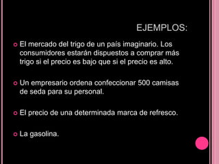 EJEMPLOS:
   El mercado del trigo de un país imaginario. Los
    consumidores estarán dispuestos a comprar más
    trigo si el precio es bajo que si el precio es alto.

   Un empresario ordena confeccionar 500 camisas
    de seda para su personal.

   El precio de una determinada marca de refresco.

   La gasolina.
 